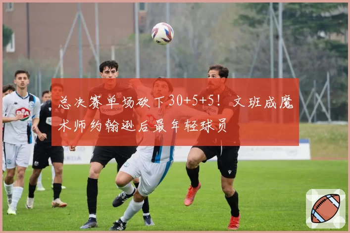 总决赛单场砍下30+5+5！文班成魔术师约翰逊后最年轻球员