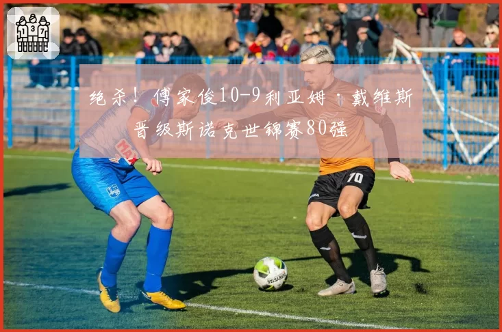 绝杀！傅家俊10-9利亚姆·戴维斯，晋级斯诺克世锦赛80强