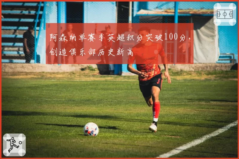 阿森纳单赛季英超积分突破100分，创造俱乐部历史新高