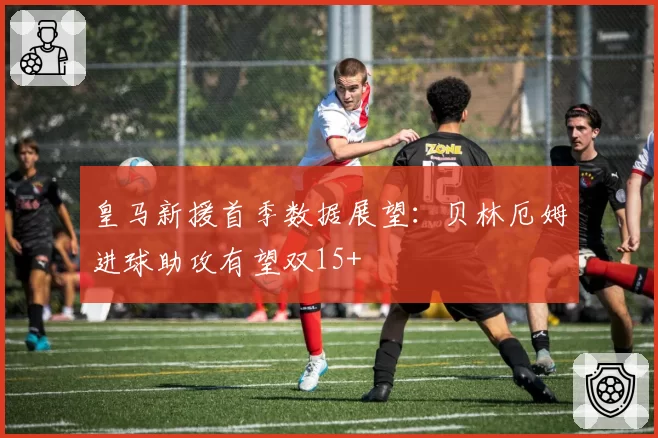 皇马新援首季数据展望：贝林厄姆进球助攻有望双15+