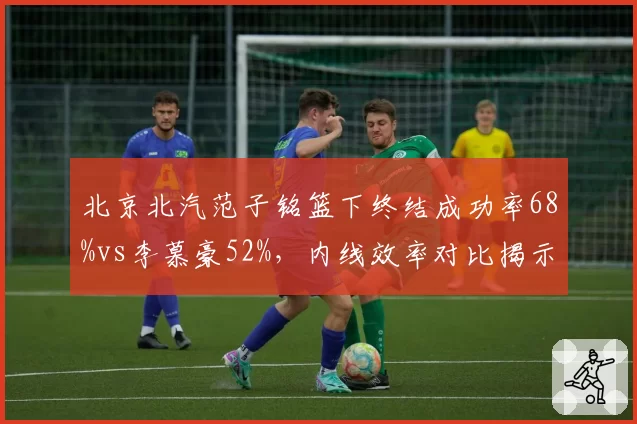 北京北汽范子铭篮下终结成功率68%vs李慕豪52%,内线效率对比揭示战术选择