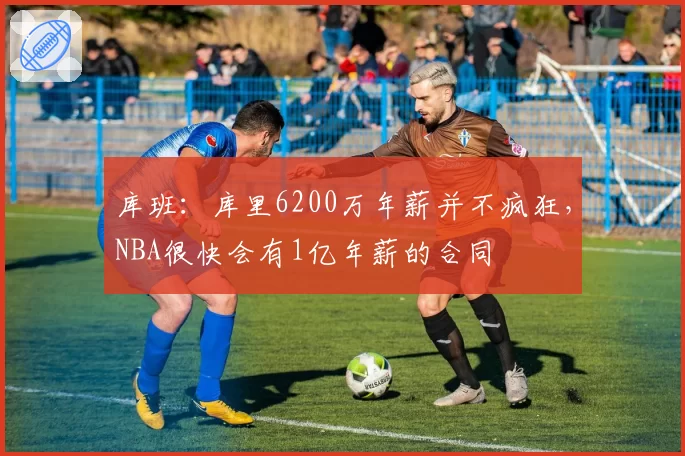 库班：库里6200万年薪并不疯狂，NBA很快会有1亿年薪的合同