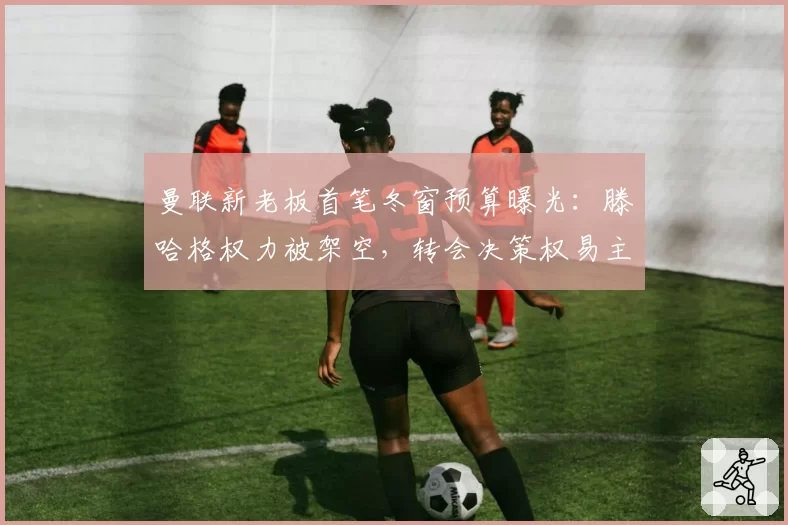 曼联新老板首笔冬窗预算曝光：滕哈格权力被架空，转会决策权易主