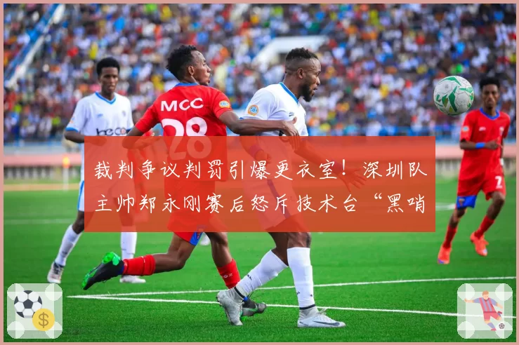 裁判争议判罚引爆更衣室！深圳队主帅郑永刚赛后怒斥技术台“黑哨”