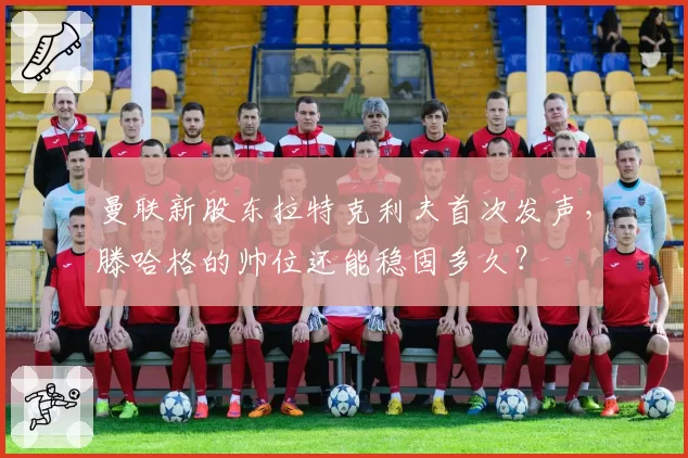 曼联新股东拉特克利夫首次发声，滕哈格的帅位还能稳固多久？
