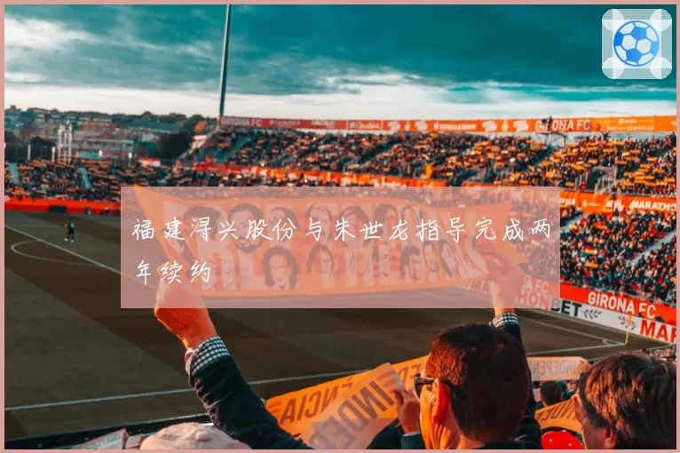 福建浔兴股份与朱世龙指导完成两年续约