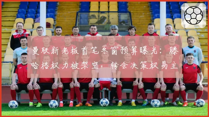 曼联新老板首笔冬窗预算曝光：滕哈格权力被架空，转会决策权易主