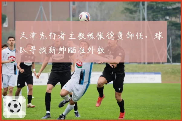天津先行者主教练张德贵卸任，球队寻找新帅瞄准外教