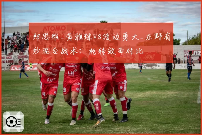 郑思维_黄雅琼vs渡边勇大_东野有纱混合战术：轮转效率对比