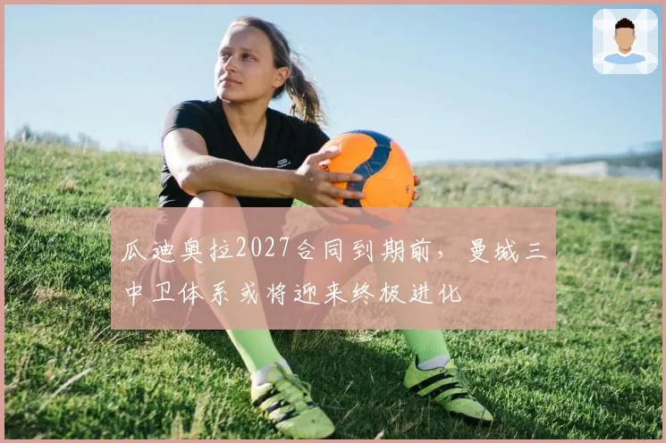瓜迪奥拉2027合同到期前，曼城三中卫体系或将迎来终极进化