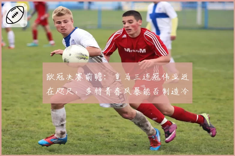 欧冠决赛前瞻:皇马三连冠伟业近在咫尺,多特青春风暴能否制造冷门