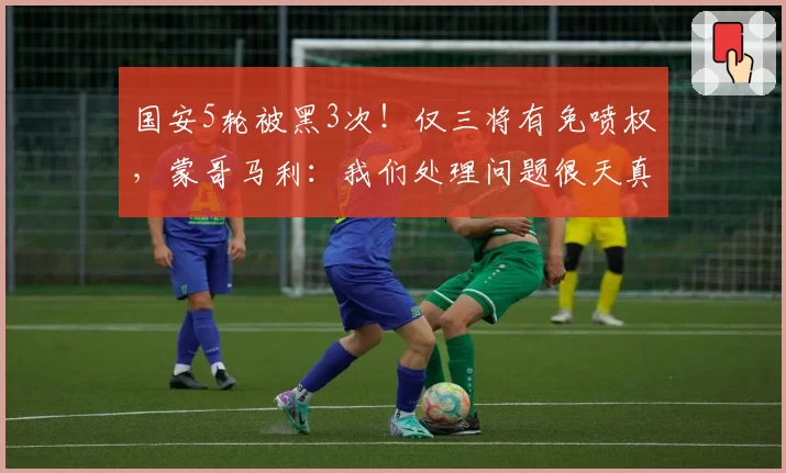 国安5轮被黑3次!仅三将有免喷权,蒙哥马利:我们处理问题很天真