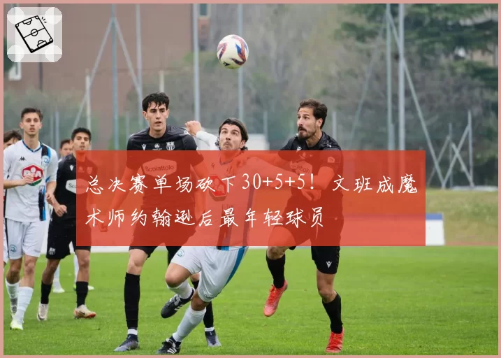 总决赛单场砍下30+5+5！文班成魔术师约翰逊后最年轻球员