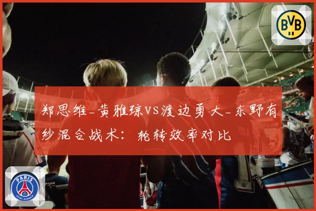 郑思维_黄雅琼vs渡边勇大_东野有纱混合战术：轮转效率对比