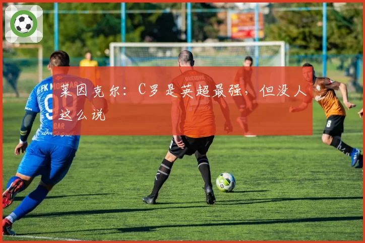 莱因克尔：C罗是英超最强，但没人这么说
