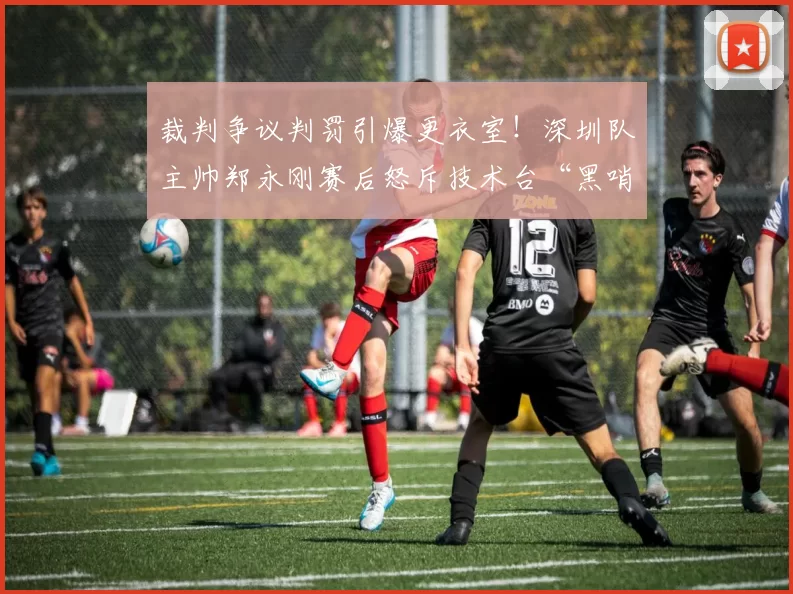 裁判争议判罚引爆更衣室！深圳队主帅郑永刚赛后怒斥技术台“黑哨”
