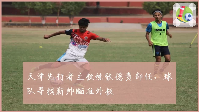 天津先行者主教练张德贵卸任，球队寻找新帅瞄准外教