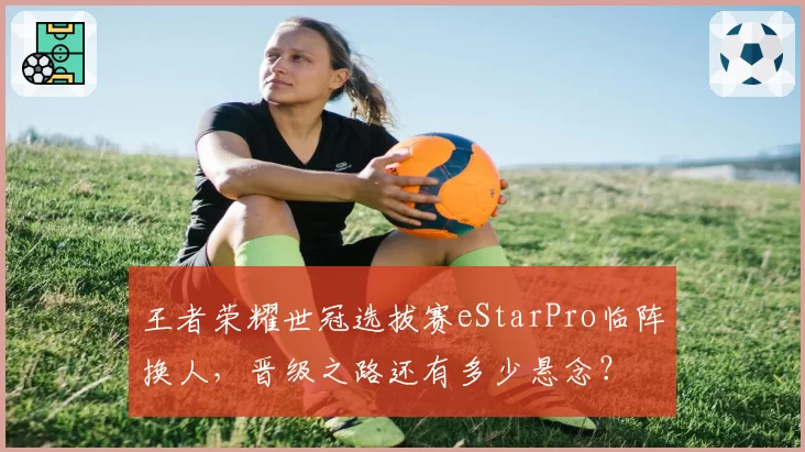 王者荣耀世冠选拔赛eStarPro临阵换人，晋级之路还有多少悬念？