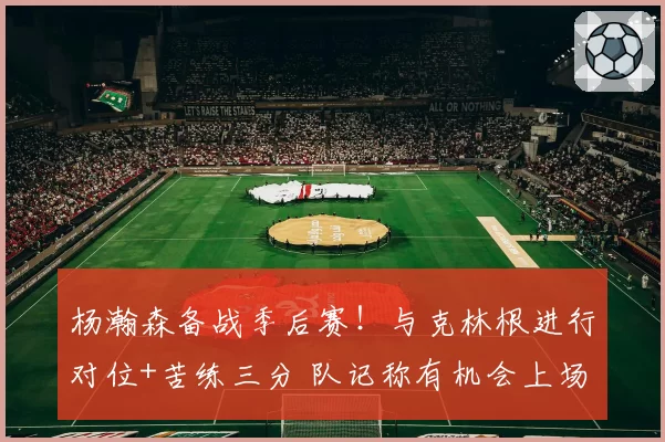 杨瀚森备战季后赛！与克林根进行对位+苦练三分 队记称有机会上场