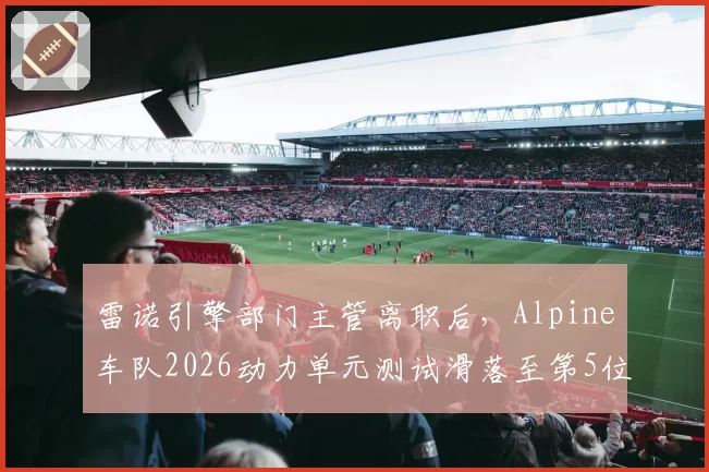 雷诺引擎部门主管离职后，Alpine车队2026动力单元测试滑落至第5位