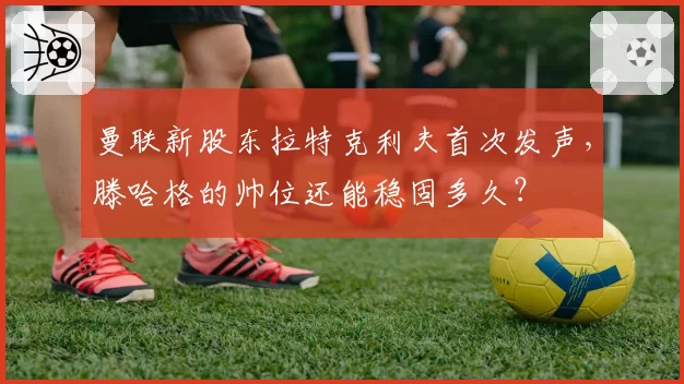 曼联新股东拉特克利夫首次发声,滕哈格的帅位还能稳固多久?