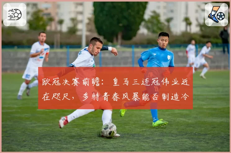 欧冠决赛前瞻:皇马三连冠伟业近在咫尺,多特青春风暴能否制造冷门