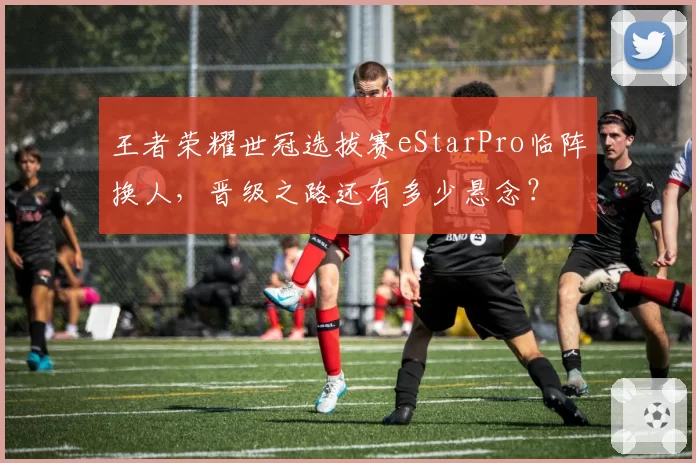 王者荣耀世冠选拔赛eStarPro临阵换人，晋级之路还有多少悬念？