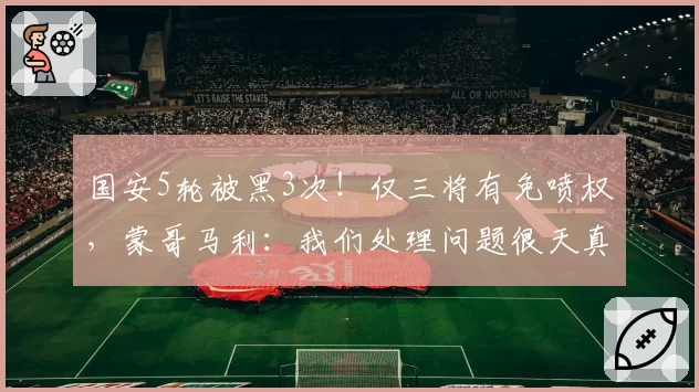 国安5轮被黑3次!仅三将有免喷权,蒙哥马利:我们处理问题很天真