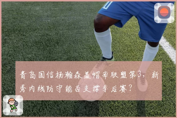 青岛国信杨瀚森盖帽率联盟第3,新秀内线防守能否支撑季后赛?
