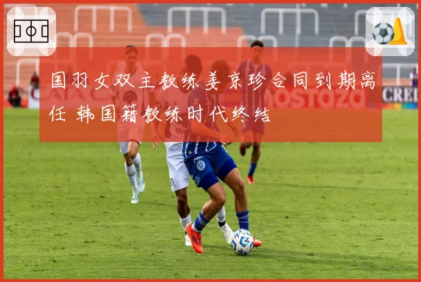 国羽女双主教练姜京珍合同到期离任 韩国籍教练时代终结