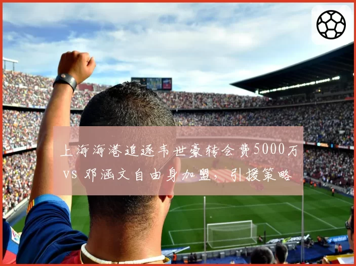 上海海港追逐韦世豪转会费5000万 vs 邓涵文自由身加盟，引援策略天差地别
