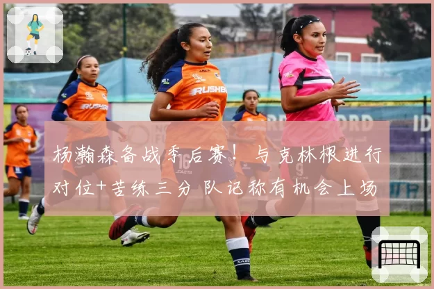 杨瀚森备战季后赛！与克林根进行对位+苦练三分 队记称有机会上场