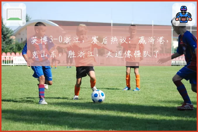 英博3-0浙江，赛后热议：赢海港，克山东，胜浙江，大连像强队了