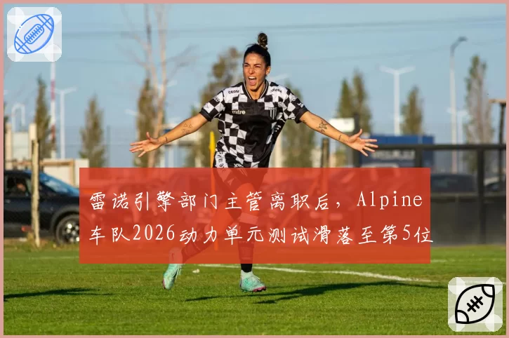 雷诺引擎部门主管离职后,Alpine车队2026动力单元测试滑落至第5位