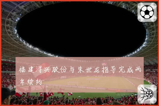 福建浔兴股份与朱世龙指导完成两年续约